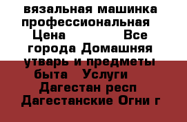 вязальная машинка профессиональная › Цена ­ 15 000 - Все города Домашняя утварь и предметы быта » Услуги   . Дагестан респ.,Дагестанские Огни г.